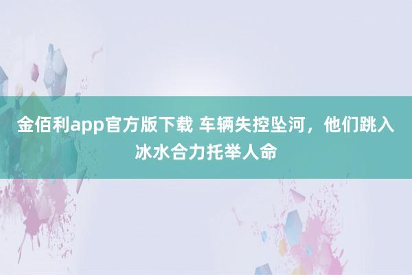 金佰利app官方版下载 车辆失控坠河，他们跳入冰水合力托举人命