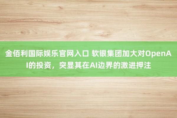 金佰利国际娱乐官网入口 软银集团加大对OpenAI的投资，突显其在AI边界的激进押注