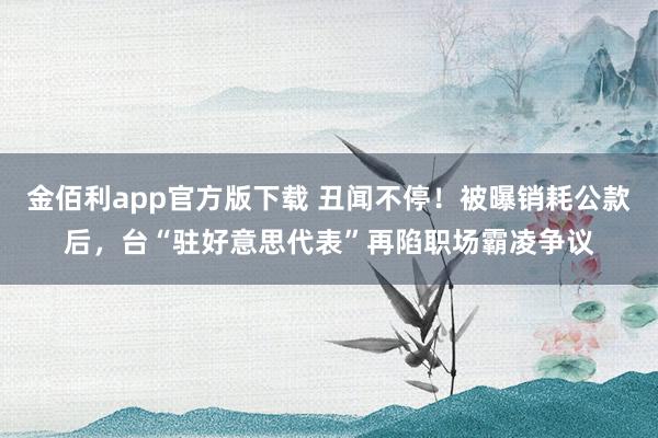 金佰利app官方版下载 丑闻不停！被曝销耗公款后，台“驻好意思代表”再陷职场霸凌争议