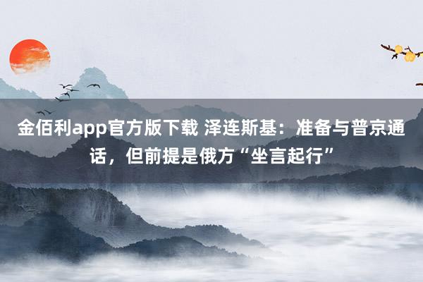金佰利app官方版下载 泽连斯基：准备与普京通话，但前提是俄方“坐言起行”