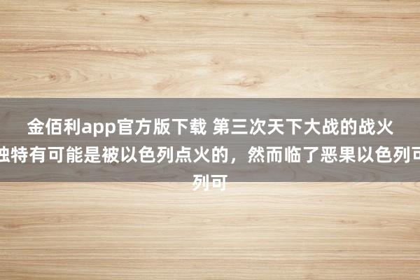 金佰利app官方版下载 第三次天下大战的战火独特有可能是被以色列点火的，然而临了恶果以色列可