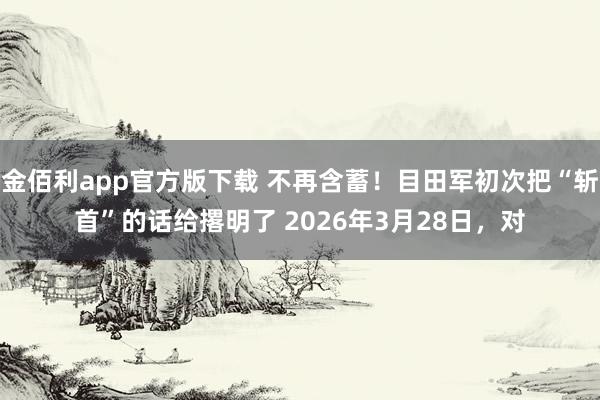 金佰利app官方版下载 不再含蓄！目田军初次把“斩首”的话给撂明了 2026年3月28日，对