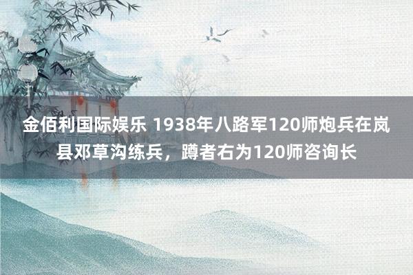 金佰利国际娱乐 1938年八路军120师炮兵在岚县邓草沟练兵，蹲者右为120师咨询长