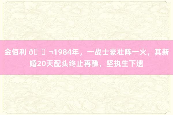 金佰利 🌬1984年，一战士豪壮阵一火，其新婚20天配头终止再醮，坚执生下遗