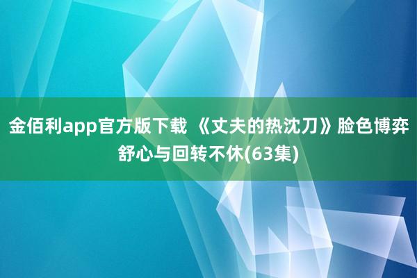 金佰利app官方版下载 《丈夫的热沈刀》脸色博弈舒心与回转不休(63集)