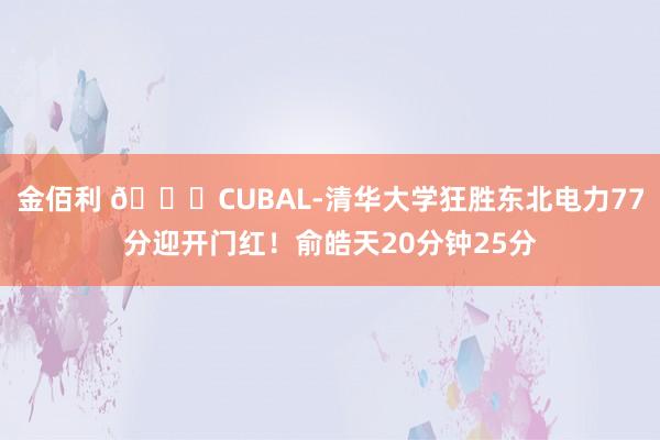 金佰利 🏀CUBAL-清华大学狂胜东北电力77分迎开门红！俞皓天20分钟25分