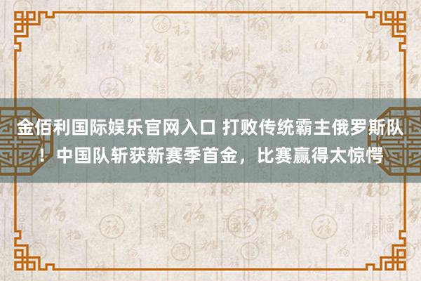 金佰利国际娱乐官网入口 打败传统霸主俄罗斯队！中国队斩获新赛季首金，比赛赢得太惊愕