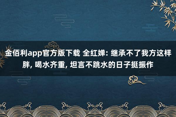 金佰利app官方版下载 全红婵: 继承不了我方这样胖， 喝水齐重， 坦言不跳水的日子挺振作