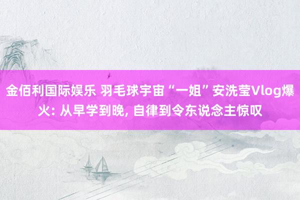 金佰利国际娱乐 羽毛球宇宙“一姐”安洗莹Vlog爆火: 从早学到晚， 自律到令东说念主惊叹