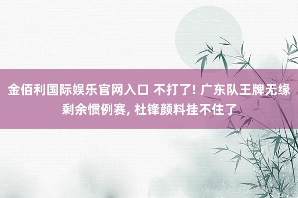 金佰利国际娱乐官网入口 不打了! 广东队王牌无缘剩余惯例赛， 杜锋颜料挂不住了