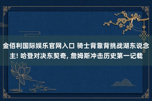 金佰利国际娱乐官网入口 骑士背靠背挑战湖东说念主! 哈登对决东契奇， 詹姆斯冲击历史第一记载