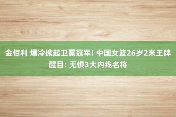 金佰利 爆冷掀起卫冕冠军! 中国女篮26岁2米王牌醒目: 无惧3大内线名将