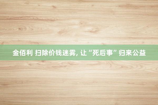 金佰利 扫除价钱迷雾， 让“死后事”归来公益
