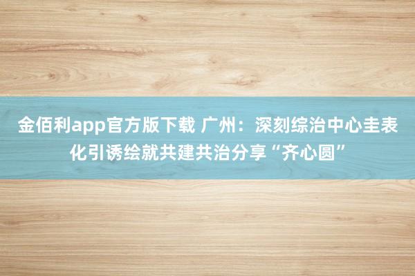 金佰利app官方版下载 广州：深刻综治中心圭表化引诱绘就共建共治分享“齐心圆”