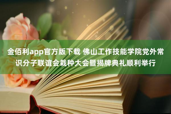 金佰利app官方版下载 佛山工作技能学院党外常识分子联谊会栽种大会暨揭牌典礼顺利举行