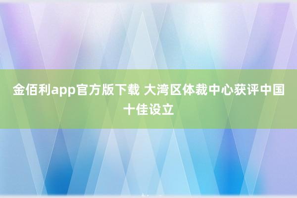 金佰利app官方版下载 大湾区体裁中心获评中国十佳设立
