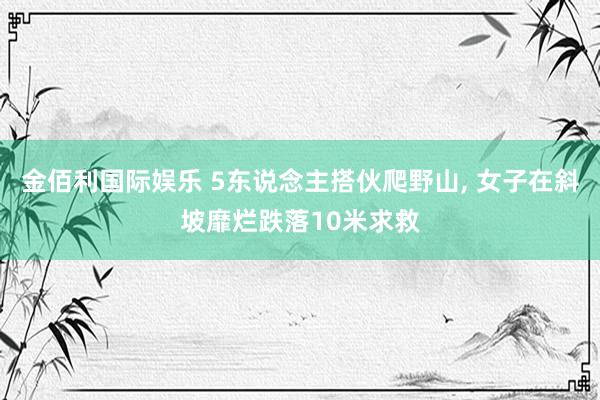 金佰利国际娱乐 5东说念主搭伙爬野山， 女子在斜坡靡烂跌落10米求救