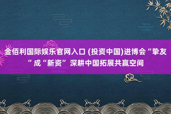 金佰利国际娱乐官网入口 (投资中国)进博会“挚友”成“新资” 深耕中国拓展共赢空间
