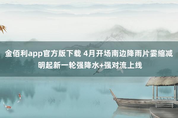 金佰利app官方版下载 4月开场南边降雨片霎缩减 明起新一轮强降水+强对流上线