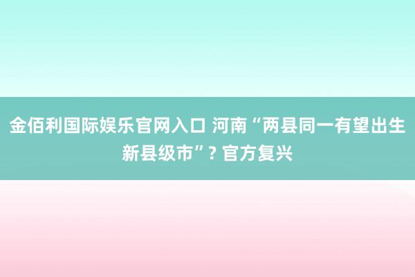 金佰利国际娱乐官网入口 河南“两县同一有望出生新县级市”? 官方复兴