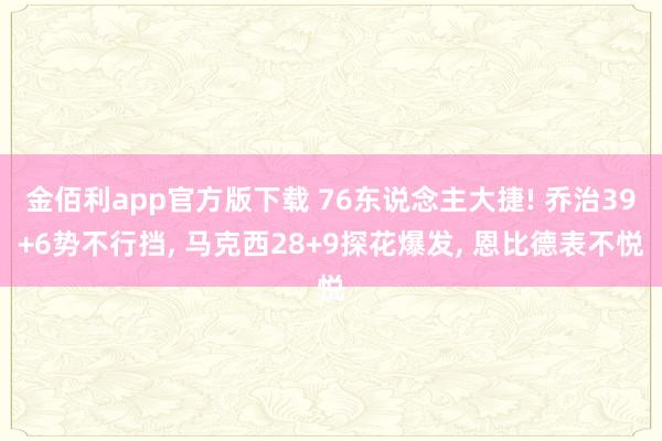 金佰利app官方版下载 76东说念主大捷! 乔治39+6势不行挡， 马克西28+9探花爆发， 恩比德表不悦