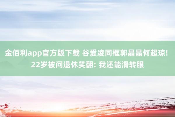 金佰利app官方版下载 谷爱凌同框郭晶晶何超琼! 22岁被问退休笑翻: 我还能滑转眼