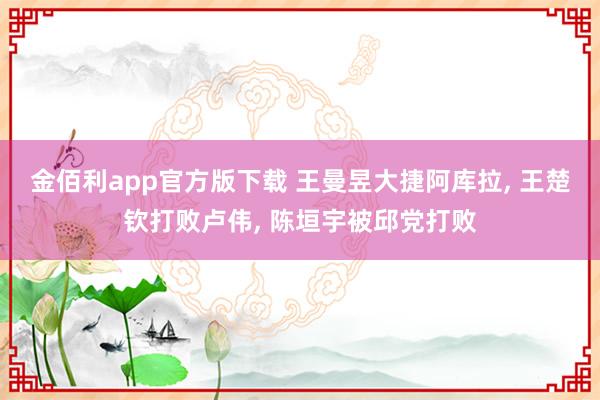 金佰利app官方版下载 王曼昱大捷阿库拉， 王楚钦打败卢伟， 陈垣宇被邱党打败
