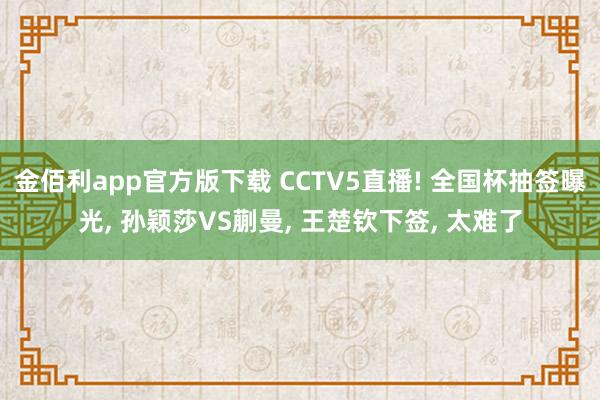 金佰利app官方版下载 CCTV5直播! 全国杯抽签曝光， 孙颖莎VS蒯曼， 王楚钦下签， 太难了
