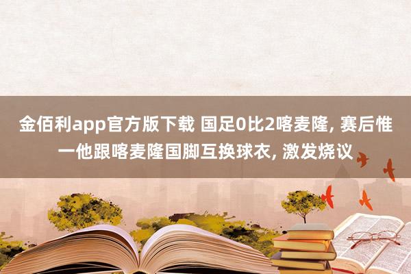 金佰利app官方版下载 国足0比2喀麦隆, 赛后惟一他跟喀麦隆国脚互换球衣, 激发烧议