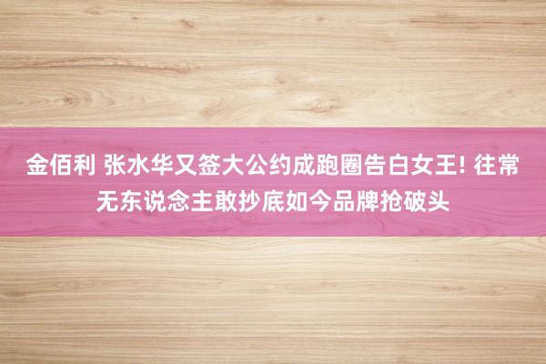 金佰利 张水华又签大公约成跑圈告白女王! 往常无东说念主敢抄底如今品牌抢破头