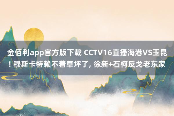 金佰利app官方版下载 CCTV16直播海港VS玉昆! 穆斯卡特赖不着草坪了， 徐新+石柯反戈老东家