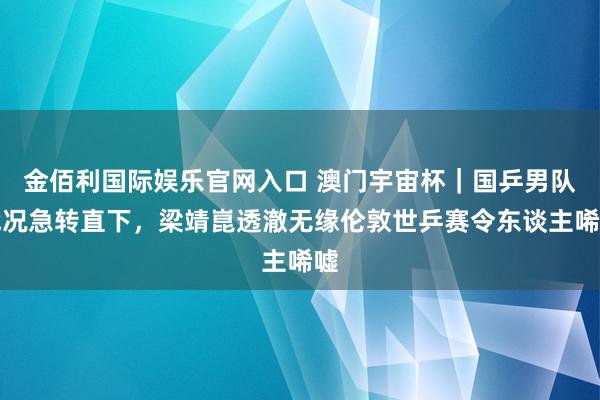 金佰利国际娱乐官网入口 澳门宇宙杯｜国乒男队战况急转直下，梁靖崑透澈无缘伦敦世乒赛令东谈主唏嘘