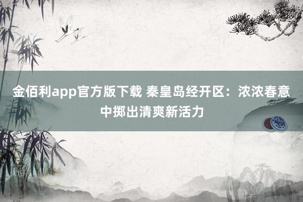 金佰利app官方版下载 秦皇岛经开区：浓浓春意中掷出清爽新活力