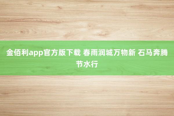 金佰利app官方版下载 春雨润城万物新 石马奔腾节水行