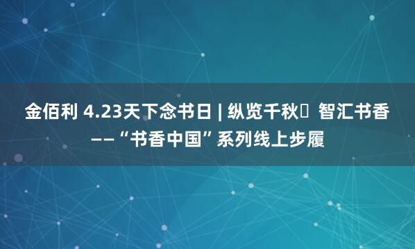 金佰利 4.23天下念书日 | 纵览千秋・智汇书香——“书香中国”系列线上步履