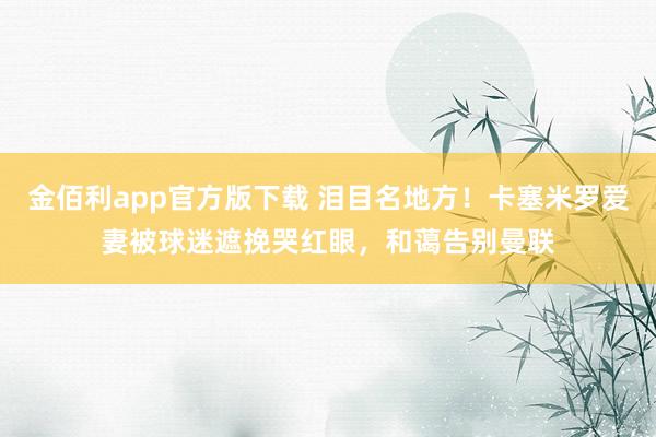 金佰利app官方版下载 泪目名地方！卡塞米罗爱妻被球迷遮挽哭红眼，和蔼告别曼联