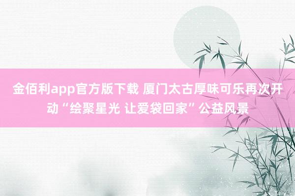 金佰利app官方版下载 厦门太古厚味可乐再次开动“绘聚星光 让爱袋回家”公益风景