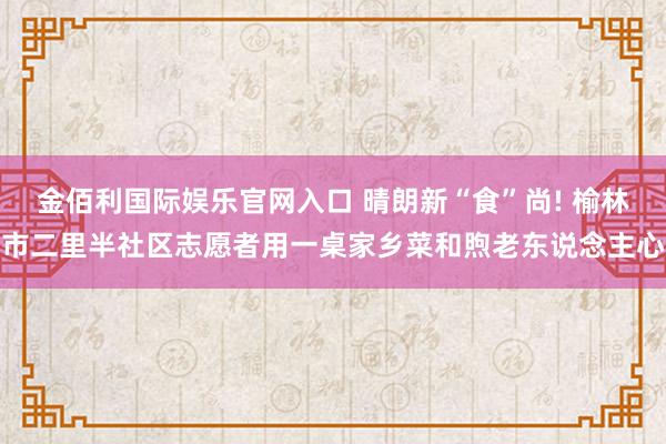 金佰利国际娱乐官网入口 晴朗新“食”尚! 榆林市二里半社区志愿者用一桌家乡菜和煦老东说念主心