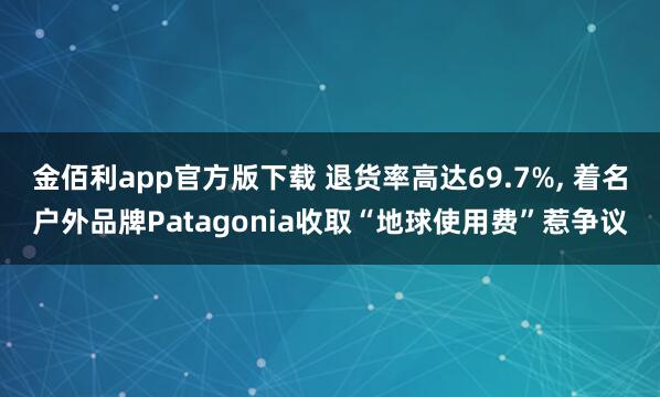 金佰利app官方版下载 退货率高达69.7%， 着名户外品牌Patagonia收取“地球使用费”惹争议