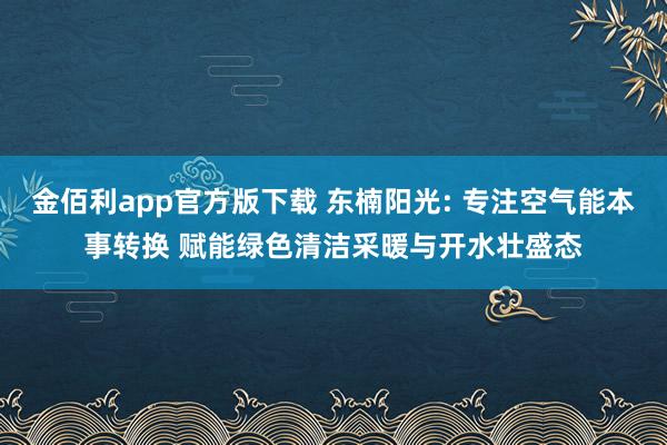 金佰利app官方版下载 东楠阳光: 专注空气能本事转换 赋能绿色清洁采暖与开水壮盛态