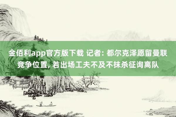 金佰利app官方版下载 记者: 都尔克泽愿留曼联竞争位置， 若出场工夫不及不抹杀征询离队