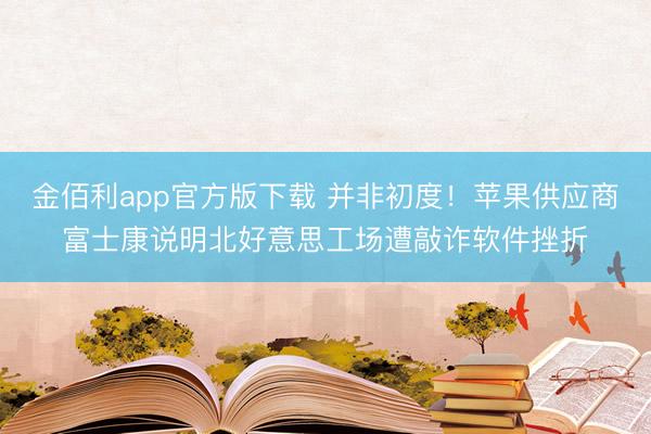 金佰利app官方版下载 并非初度！苹果供应商富士康说明北好意思工场遭敲诈软件挫折