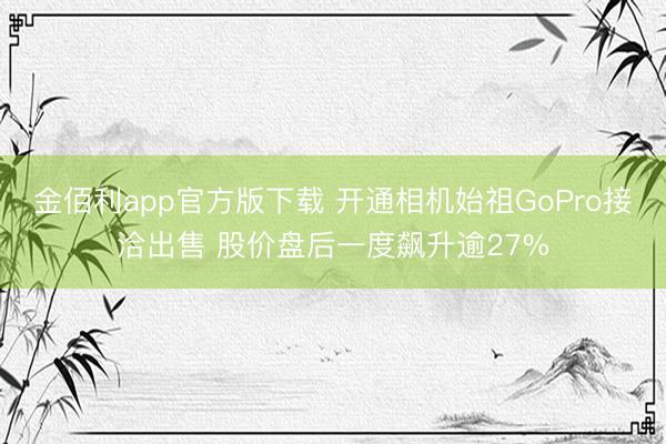 金佰利app官方版下载 开通相机始祖GoPro接洽出售 股价盘后一度飙升逾27%