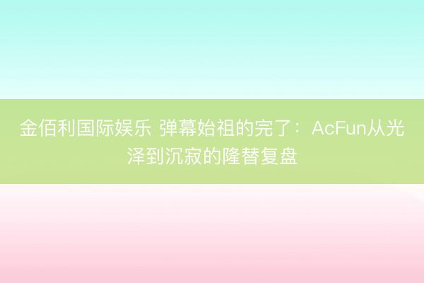 金佰利国际娱乐 弹幕始祖的完了：AcFun从光泽到沉寂的隆替复盘