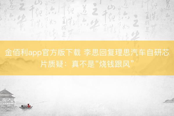 金佰利app官方版下载 李思回复理思汽车自研芯片质疑：真不是“烧钱跟风”