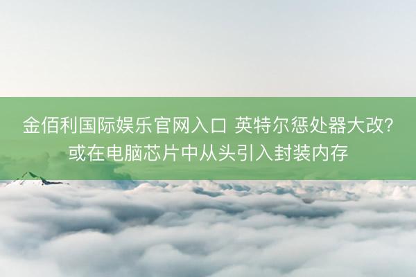 金佰利国际娱乐官网入口 英特尔惩处器大改？或在电脑芯片中从头引入封装内存