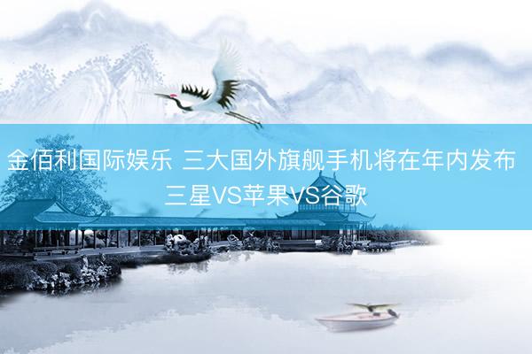 金佰利国际娱乐 三大国外旗舰手机将在年内发布 三星VS苹果VS谷歌