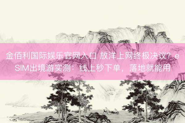 金佰利国际娱乐官网入口 放洋上网终极决议？eSIM出境游实测：线上秒下单，落地就能用