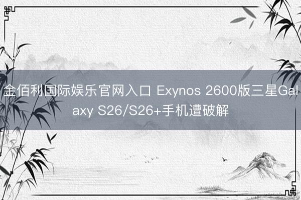 金佰利国际娱乐官网入口 Exynos 2600版三星Galaxy S26/S26+手机遭破解