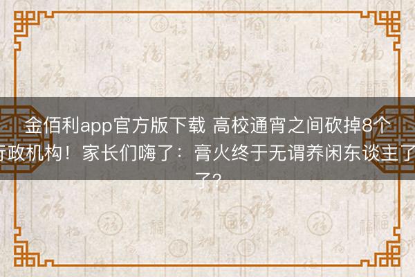 金佰利app官方版下载 高校通宵之间砍掉8个行政机构！家长们嗨了：膏火终于无谓养闲东谈主了？